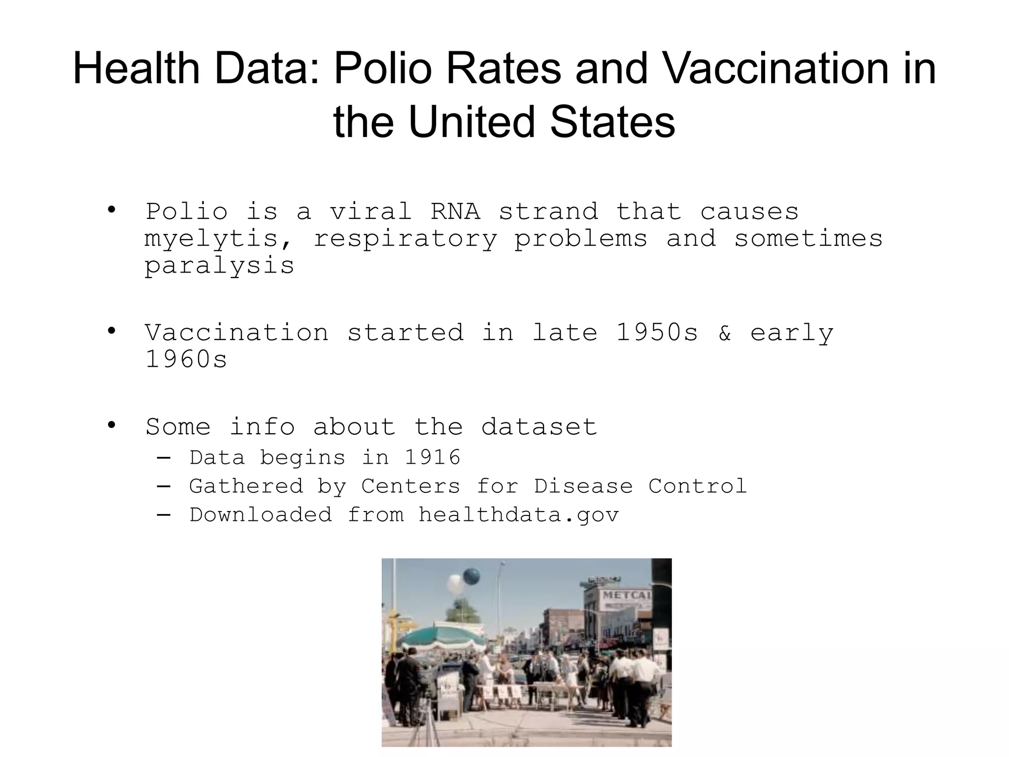 Health Data: Polio Rates and Vaccination in
the United States
• Polio is a viral RNA strand that causes
myelytis, respiratory problems and sometimes
paralysis
• Vaccination started in late 1950s &amp; early
1960s
• Some info about the dataset
– Data begins in 1916
– Gathered by Centers for Disease Control
– Downloaded from healthdata.gov
 