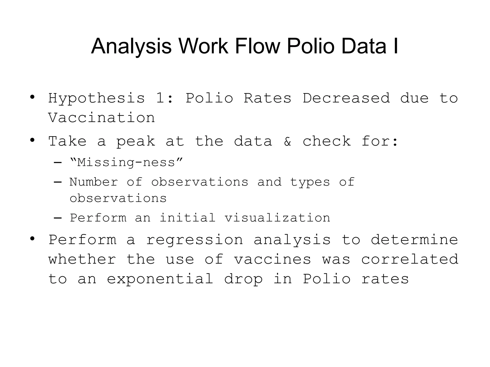 Analysis Work Flow Polio Data I
• Hypothesis 1: Polio Rates Decreased due to
Vaccination
• Take a peak at the data &amp; check for:
– “Missing-ness”
– Number of observations and types of
observations
– Perform an initial visualization
• Perform a regression analysis to determine
whether the use of vaccines was correlated
to an exponential drop in Polio rates
 