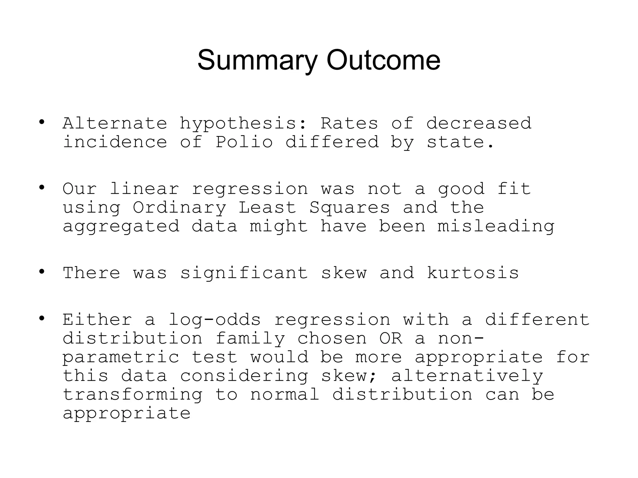 Summary Outcome
• Alternate hypothesis: Rates of decreased
incidence of Polio differed by state.
• Our linear regression was not a good fit
using Ordinary Least Squares and the
aggregated data might have been misleading
• There was significant skew and kurtosis
• Either a log-odds regression with a different
distribution family chosen OR a non-
parametric test would be more appropriate for
this data considering skew; alternatively
transforming to normal distribution can be
appropriate
 