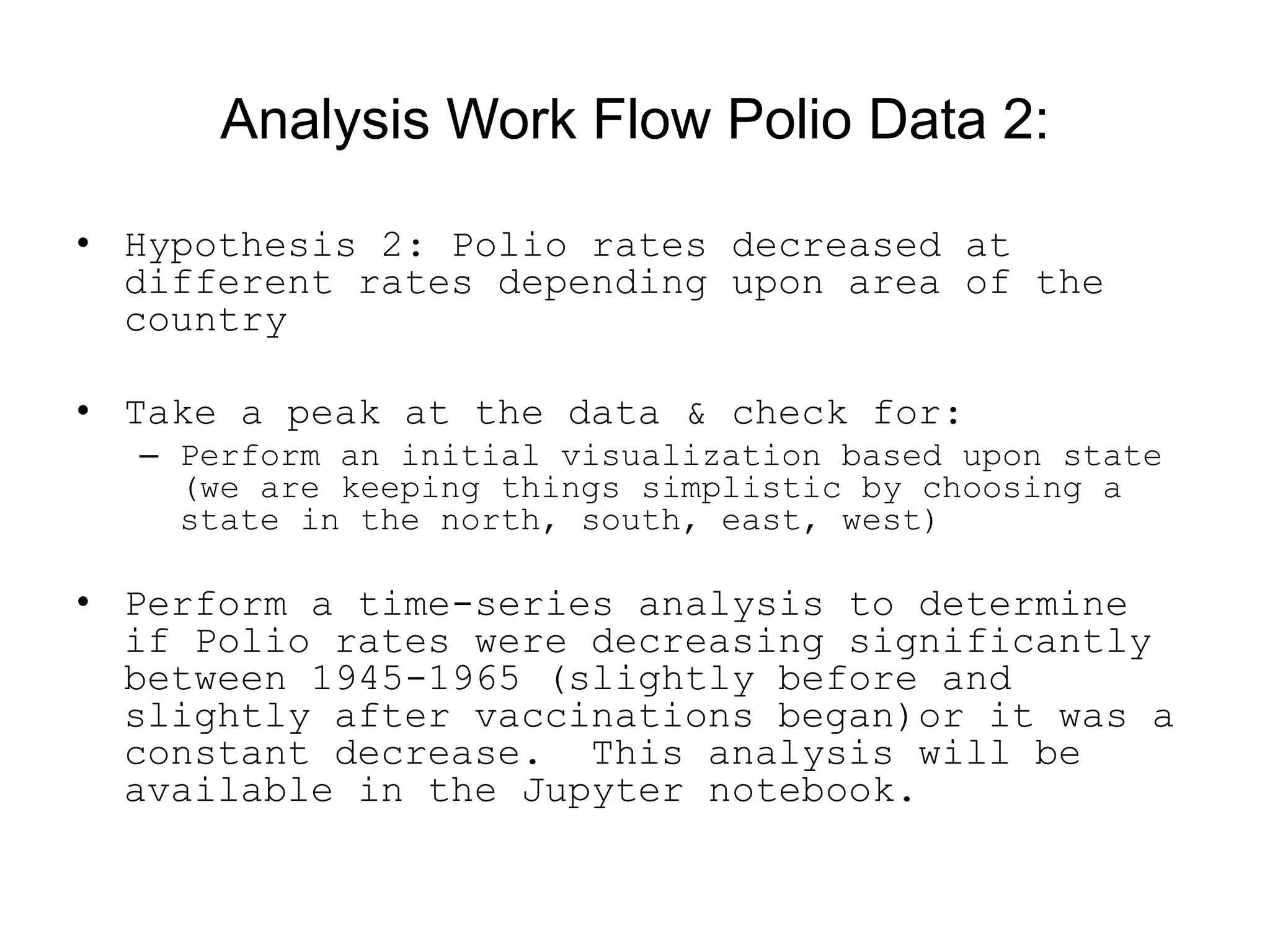 Analysis Work Flow Polio Data 2:
• Hypothesis 2: Polio rates decreased at
different rates depending upon area of the
country
• Take a peak at the data &amp; check for:
– Perform an initial visualization based upon state
(we are keeping things simplistic by choosing a
state in the north, south, east, west)
• Perform a time-series analysis to determine
if Polio rates were decreasing significantly
between 1945-1965 (slightly before and
slightly after vaccinations began)or it was a
constant decrease. This analysis will be
available in the Jupyter notebook.
 