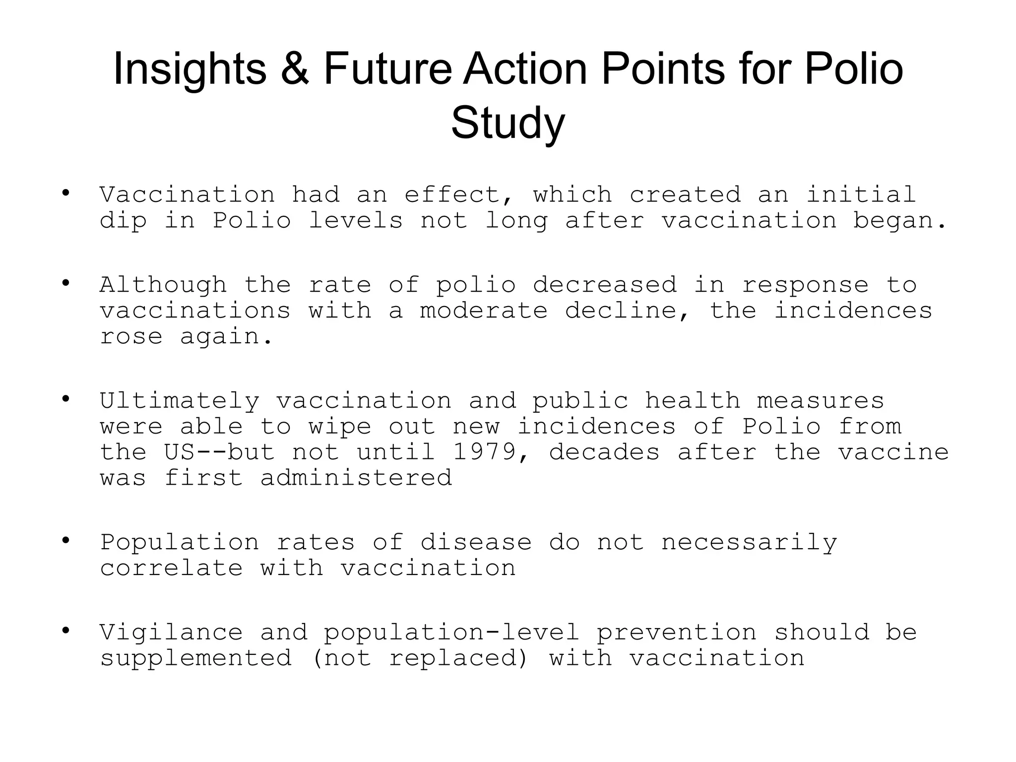 Insights &amp; Future Action Points for Polio
Study
• Vaccination had an effect, which created an initial
dip in Polio levels not long after vaccination began.
• Although the rate of polio decreased in response to
vaccinations with a moderate decline, the incidences
rose again.
• Ultimately vaccination and public health measures
were able to wipe out new incidences of Polio from
the US--but not until 1979, decades after the vaccine
was first administered
• Population rates of disease do not necessarily
correlate with vaccination
• Vigilance and population-level prevention should be
supplemented (not replaced) with vaccination
 