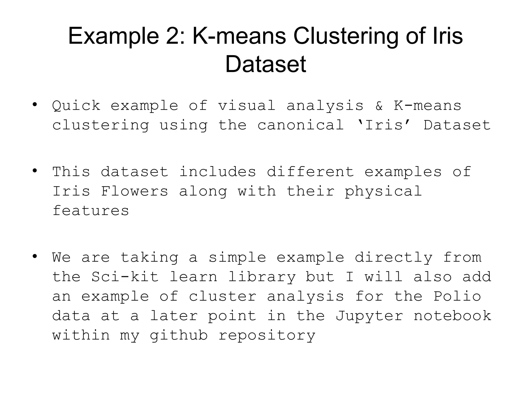Example 2: K-means Clustering of Iris
Dataset
• Quick example of visual analysis &amp; K-means
clustering using the canonical ‘Iris’ Dataset
• This dataset includes different examples of
Iris Flowers along with their physical
features
• We are taking a simple example directly from
the Sci-kit learn library but I will also add
an example of cluster analysis for the Polio
data at a later point in the Jupyter notebook
within my github repository
 
