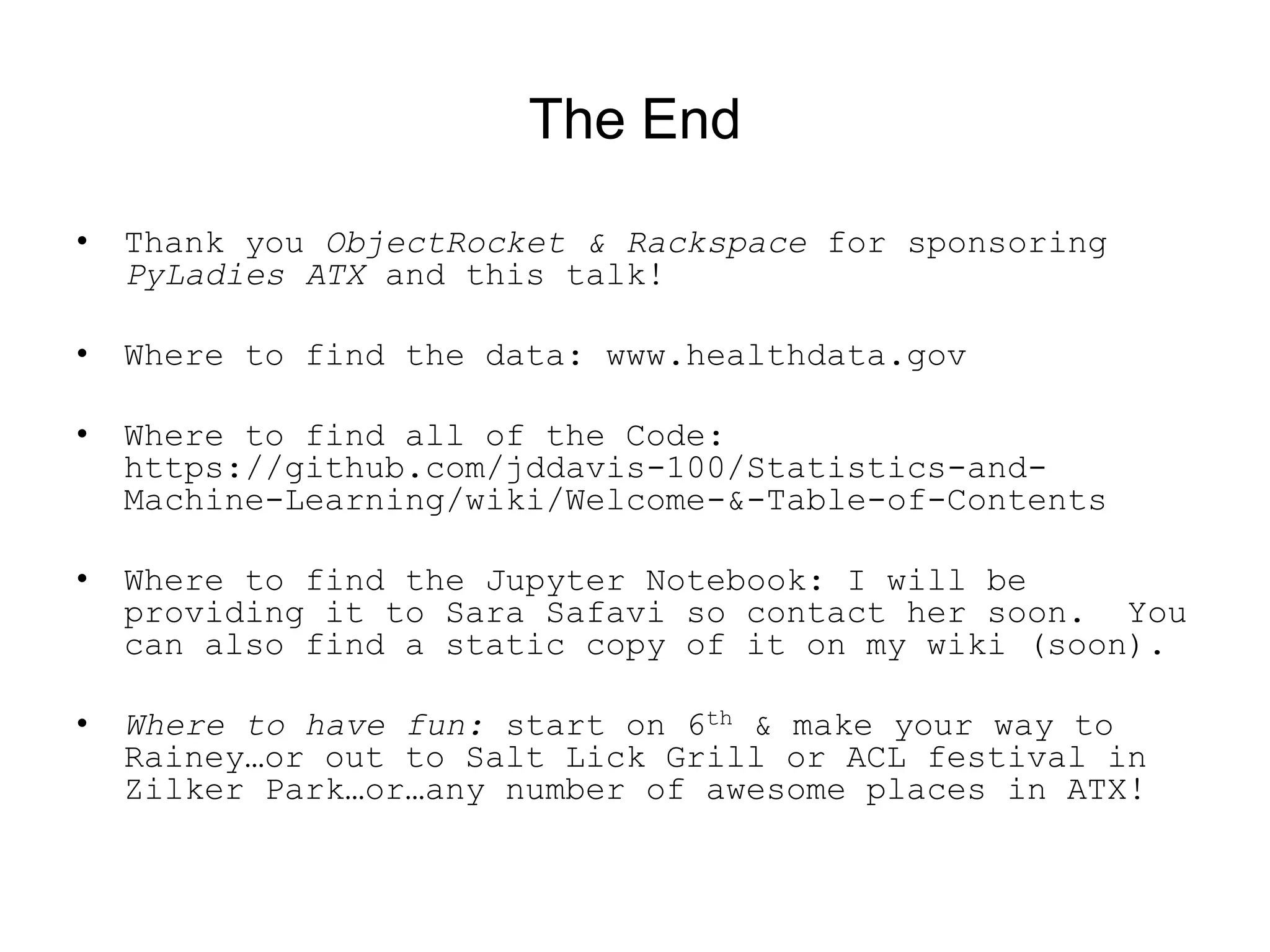 The End
• Thank you ObjectRocket &amp; Rackspace for sponsoring
PyLadies ATX and this talk!
• Where to find the data: www.healthdata.gov
• Where to find all of the Code:
https://github.com/jddavis-100/Statistics-and-
Machine-Learning/wiki/Welcome-&amp;-Table-of-Contents
• Where to find the Jupyter Notebook: I will be
providing it to Sara Safavi so contact her soon. You
can also find a static copy of it on my wiki (soon).
• Where to have fun: start on 6th &amp; make your way to
Rainey…or out to Salt Lick Grill or ACL festival in
Zilker Park…or…any number of awesome places in ATX!
 