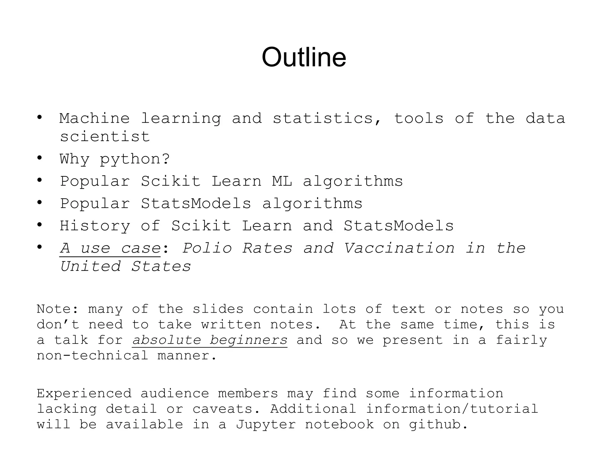 Outline
• Machine learning and statistics, tools of the data
scientist
• Why python?
• Popular Scikit Learn ML algorithms
• Popular StatsModels algorithms
• History of Scikit Learn and StatsModels
• A use case: Polio Rates and Vaccination in the
United States
Note: many of the slides contain lots of text or notes so you
don’t need to take written notes. At the same time, this is
a talk for absolute beginners and so we present in a fairly
non-technical manner.
Experienced audience members may find some information
lacking detail or caveats. Additional information/tutorial
will be available in a Jupyter notebook on github.
 