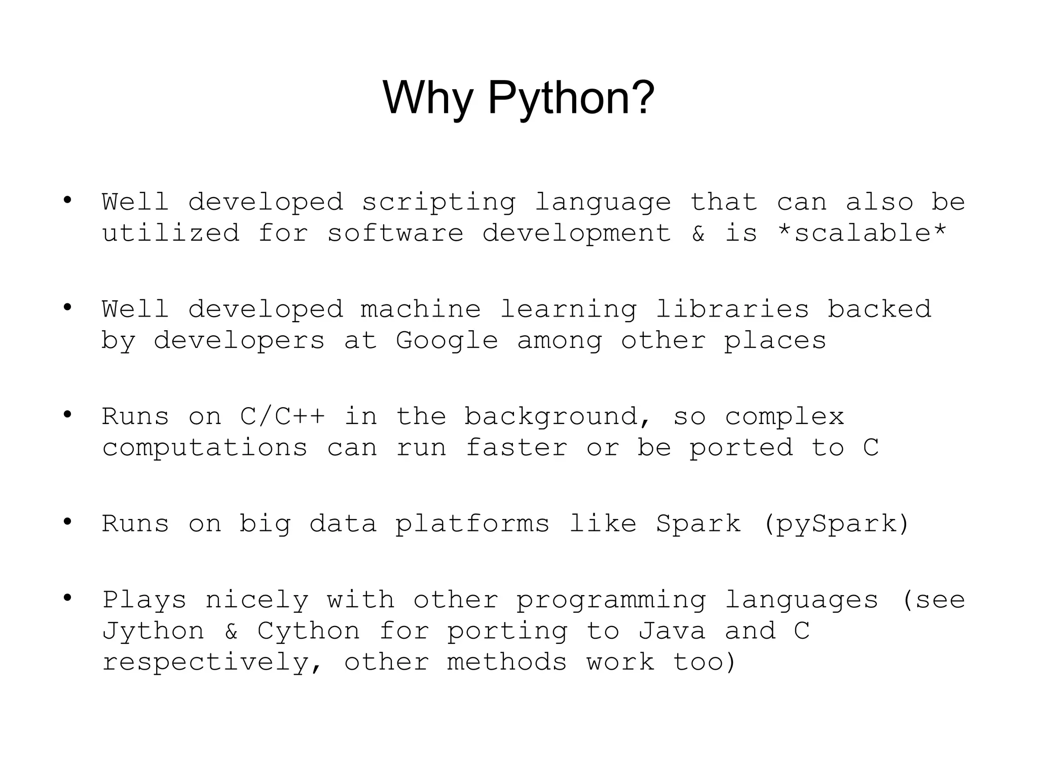 Why Python?
• Well developed scripting language that can also be
utilized for software development &amp; is *scalable*
• Well developed machine learning libraries backed
by developers at Google among other places
• Runs on C/C++ in the background, so complex
computations can run faster or be ported to C
• Runs on big data platforms like Spark (pySpark)
• Plays nicely with other programming languages (see
Jython &amp; Cython for porting to Java and C
respectively, other methods work too)
 