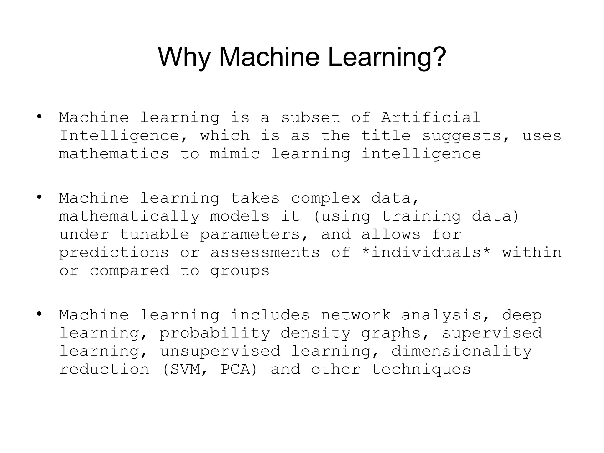 Why Machine Learning?
• Machine learning is a subset of Artificial
Intelligence, which is as the title suggests, uses
mathematics to mimic learning intelligence
• Machine learning takes complex data,
mathematically models it (using training data)
under tunable parameters, and allows for
predictions or assessments of *individuals* within
or compared to groups
• Machine learning includes network analysis, deep
learning, probability density graphs, supervised
learning, unsupervised learning, dimensionality
reduction (SVM, PCA) and other techniques
 