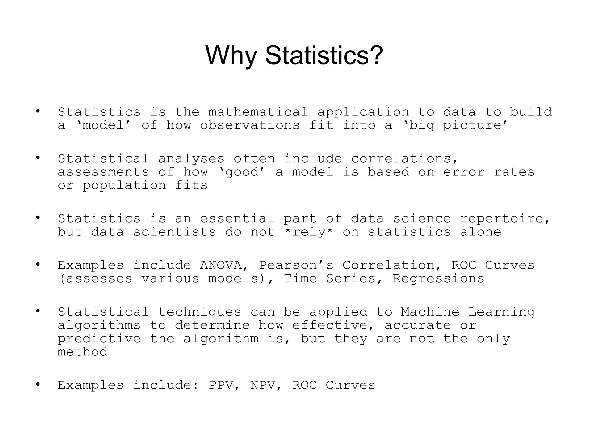 Why Statistics?
• Statistics is the mathematical application to data to build
a ‘model’ of how observations fit into a ‘big picture’
• Statistical analyses often include correlations,
assessments of how ‘good’ a model is based on error rates
or population fits
• Statistics is an essential part of data science repertoire,
but data scientists do not *rely* on statistics alone
• Examples include ANOVA, Pearson’s Correlation, ROC Curves
(assesses various models), Time Series, Regressions
• Statistical techniques can be applied to Machine Learning
algorithms to determine how effective, accurate or
predictive the algorithm is, but they are not the only
method
• Examples include: PPV, NPV, ROC Curves
 