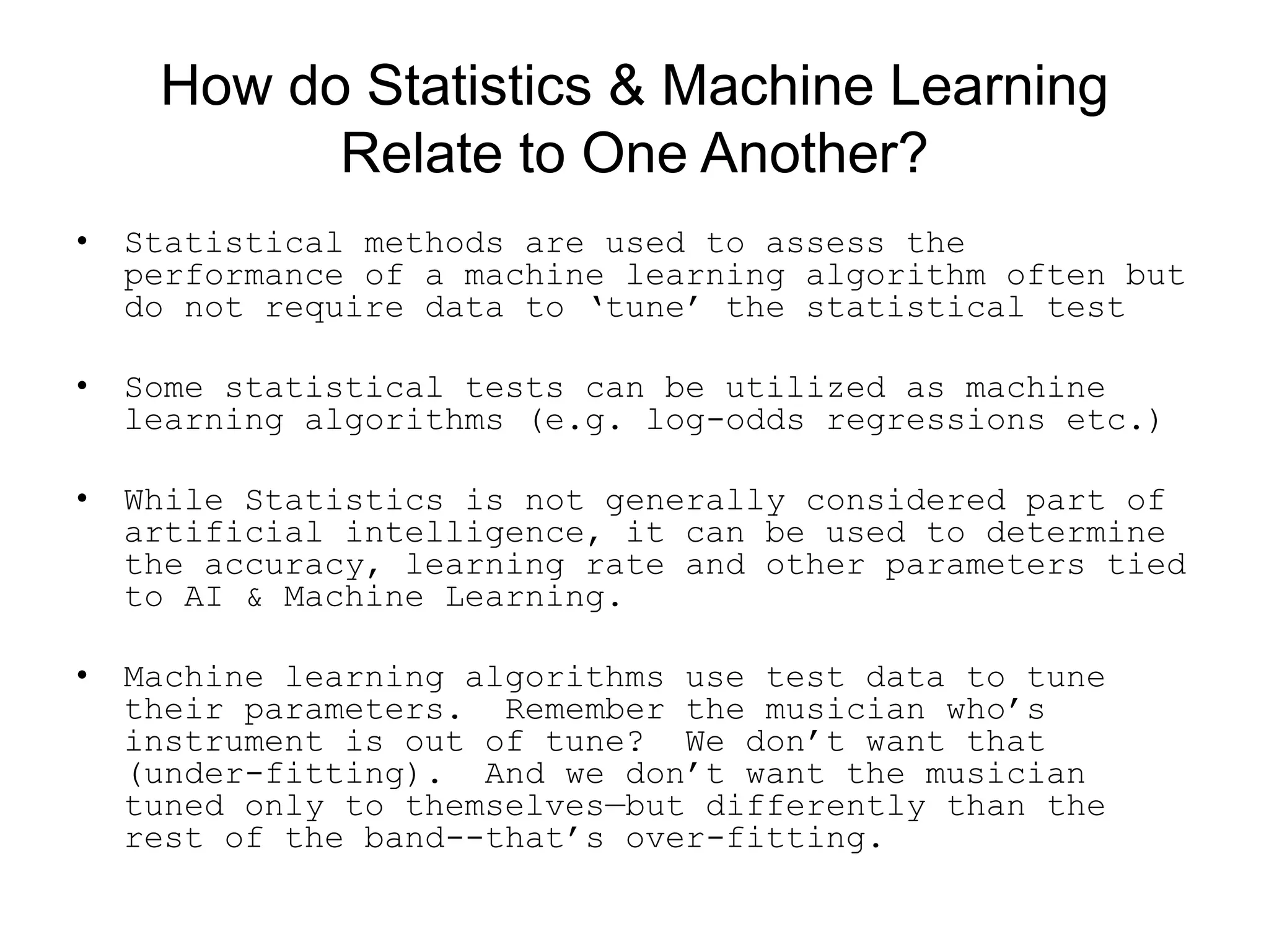 How do Statistics &amp; Machine Learning
Relate to One Another?
• Statistical methods are used to assess the
performance of a machine learning algorithm often but
do not require data to ‘tune’ the statistical test
• Some statistical tests can be utilized as machine
learning algorithms (e.g. log-odds regressions etc.)
• While Statistics is not generally considered part of
artificial intelligence, it can be used to determine
the accuracy, learning rate and other parameters tied
to AI &amp; Machine Learning.
• Machine learning algorithms use test data to tune
their parameters. Remember the musician who’s
instrument is out of tune? We don’t want that
(under-fitting). And we don’t want the musician
tuned only to themselves—but differently than the
rest of the band--that’s over-fitting.
 