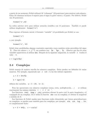 2.4. COMPLEJOS
a partir de ese momento, Scilab utilizar´a 16 “columnas” (16 posiciones) para mostrar cada n´umero.
Estas 16 columnas incluyen el espacio para el signo la parte entera y el punto. Por defecto, Scilab
usa 10 posiciones.
format(’e’,14)
La orden anterior sirve para utilizar notaci´on cient´ıﬁca con 14 posiciones. Tambi´en se puede
utilizar simplemente format(’e’)
Para regresar al formato inicial, el formato “variable” (el predeﬁnido por Scilab) se usa
format(’v’)
o, por ejemplo,
format(’v’, 10)
Scilab tiene predeﬁnidas algunas constantes especiales cuyos nombres est´an precedidos del signo
% . Para los valores e, π,
√
−1, sus nombres son: %e , %pi , %i . Observe que dos de estas
variables aparecieron al utilizar who. Despu´es de la siguiente asignaci´on, la variable r tendr´a el
valor -1.
r = log(1/%e)
2.4 Complejos
Scilab maneja de manera sencilla los n´umeros complejos. Estos pueden ser deﬁnidos de varias
maneras. Por ejemplo, suponiendo que r vale −5, las dos ´ordenes siguientes
a = 3 + 4*r*%i
b = sqrt(-4)
deﬁnen dos variables, a = 3 − 20i, b = 2i.
Para las operaciones con n´umeros complejos (suma, resta, multiplicaci´on, ...) se utilizan
exactamente los mismos s´ımbolos + - * / ** ^.
Las funciones real, imag y conj permiten obtener la parte real, la parte imaginaria y el
conjugado de un complejo. Si se utiliza la funci´on abs con un complejo, se obtiene la magnitud
o m´odulo de ´el.
Las funciones de Scilab usadas para funciones reales elementales que tienen generalizaciones
en complejos, se pueden usar tambi´en para los complejos, por ejemplo, sin, cos, log, ... As´ı,
es completamente l´ıcito
z = 3 + 4*%i; r = sin(z)
9
 