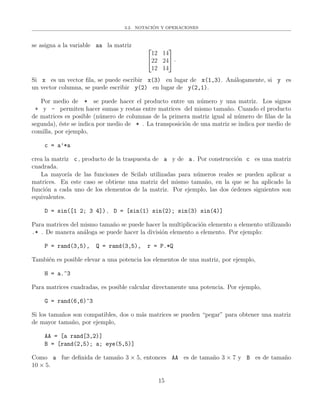 3.2. NOTACI´ON Y OPERACIONES
se asigna a la variable aa la matriz 

12 14
22 24
12 14

 ·
Si x es un vector ﬁla, se puede escribir x(3) en lugar de x(1,3). An´alogamente, si y es
un vector columna, se puede escribir y(2) en lugar de y(2,1).
Por medio de * se puede hacer el producto entre un n´umero y una matriz. Los signos
+ y - permiten hacer sumas y restas entre matrices del mismo tama˜no. Cuando el producto
de matrices es posible (n´umero de columnas de la primera matriz igual al n´umero de ﬁlas de la
segunda), ´este se indica por medio de * . La transposici´on de una matriz se indica por medio de
comilla, por ejemplo,
c = a’*a
crea la matriz c , producto de la traspuesta de a y de a . Por construcci´on c es una matriz
cuadrada.
La mayor´ıa de las funciones de Scilab utilizadas para n´umeros reales se pueden aplicar a
matrices. En este caso se obtiene una matriz del mismo tama˜no, en la que se ha aplicado la
funci´on a cada uno de los elementos de la matriz. Por ejemplo, las dos ´ordenes siguientes son
equivalentes.
D = sin([1 2; 3 4]) , D = [sin(1) sin(2); sin(3) sin(4)]
Para matrices del mismo tama˜no se puede hacer la multiplicaci´on elemento a elemento utilizando
.* . De manera an´aloga se puede hacer la divisi´on elemento a elemento. Por ejemplo:
P = rand(3,5), Q = rand(3,5), r = P.*Q
Tambi´en es posible elevar a una potencia los elementos de una matriz, por ejemplo,
H = a.^3
Para matrices cuadradas, es posible calcular directamente una potencia. Por ejemplo,
G = rand(6,6)^3
Si los tama˜nos son compatibles, dos o m´as matrices se pueden “pegar” para obtener una matriz
de mayor tama˜no, por ejemplo,
AA = [a rand[3,2)]
B = [rand(2,5); a; eye(5,5)]
Como a fue deﬁnida de tama˜no 3 × 5, entonces AA es de tama˜no 3 × 7 y B es de tama˜no
10 × 5.
15
 