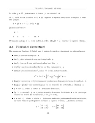 CAP´ITULO 3. VECTORES Y MATRICES
La orden y = [] permite crear la matriz y de tama˜no 0 × 0.
Si x es un vector, la orden x(2) = [] suprime la segunda componente y desplaza el resto.
Por ejemplo,
x = [2 3 5 7 11]; x(2) = []
produce el resultado
x =
! 2. 5. 7. 11. !
De manera an´aloga, si a es un matriz, la orden a(:,2) = [] suprime la segunda columna.
3.3 Funciones elementales
Hay numerosas funciones de Scilab para el manejo de matrices. Algunas de las m´as usadas son:
• rank(a) calcula el rango de a.
• det(c) determinante de una matriz cuadrada c.
• inv(c) inversa de una matriz cuadrada e invertible c.
• rref(a) matriz escalonada reducida por ﬁlas equivalente a a.
• expm(C) produce la matriz eC
, donde C es una matriz cuadrada.
eC
= I + C +
1
2
C2
+
1
6
C3
+
1
24
C4
+ · · ·
• diag(c) produce un vector columna con los elementos diagonales de la matriz cuadrada c.
• diag(x) produce una matriz diagonal con los elementos del vector (ﬁla o columna) x.
• y = sort(x) ordena el vector x de manera decreciente.
• [y, k] = sort(x): y es el vector ordenado de manera decreciente, k es un vector que
contiene los ´ındices del ordenamiento, o sea, y = x(k).
• b = sort(a) ordena la matriz a de manera decreciente, considerando cada matriz como
un vector formado por la primera columna, la segunda columna, ..., la ´ultima columna.
a =
3.2 3.1
3.4 3.8
, b =
3.8 3.2
3.4 3.1
16
 