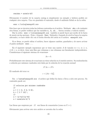 4.1. GUIONES (SCRIPTS)
residuo = norm(x-x0)
Obviamente el nombre de la carpeta coloq es simplemente un ejemplo y hubiera podido ser
cualquier otra carpeta. Una vez guardado el contenido, desde el ambiente Scilab se da la orden
exec c:coloqensayo01.sce
Esto hace que se ejecuten todas las ´ordenes contenidas en el archivo. Mediante who, o de cualquier
otra forma, se puede veriﬁcar que las variables n, A, x0, ... fueron creadas y todav´ıa existen.
Dar la orden exec c:coloqensayo01.sce tambi´en se puede hacer por medio de la barra
de men´u con las opciones File y despu´es Exec. Subiendo y bajando de nivel se busca la carpeta
adecuada y se hace doble clic con el bot´on derecho del rat´on en el archivo ensayo01.sce.
Si se desea, se puede editar el archivo, hacer algunos cambios, guardarlos y de nuevo activar
el gui´on mediante exec ...
En el siguiente ejemplo suponemos que se tiene una matriz A de tama˜no m × n, m ≥ n,
r(A) = n, es decir, tiene m´as ﬁlas que columnas y sus columnas son linealmente independientes.
Consideremos el siguiente sistema de ecuaciones
Ax = b.
Probablemente este sistema de ecuaciones no tiene soluci´on en el sentido estricto. Su seudosoluci´on
o soluci´on por m´ınimos cuadrados est´a dada por la soluci´on de la ecuaci´on normal
AT
Ax = AT
b.
El cuadrado del error es:
ε = ||Ax − b||2
2.
Sea c:estadensayo02.sce el archivo que deﬁne los datos y lleva a cabo este proceso. Su
contenido puede ser:
// solucion por minimos cuadrados
//
a = [ 1 2; 3 4; 5 6];
b = [ 3 7 10]’;
//
x = (a’*a)(a’*b)
e = norm(a*x-b)^2
Las l´ıneas que empiezan por // son l´ıneas de comentarios (como en C++).
Obviamente para activar este otro archivo se necesita dar la orden
23
 