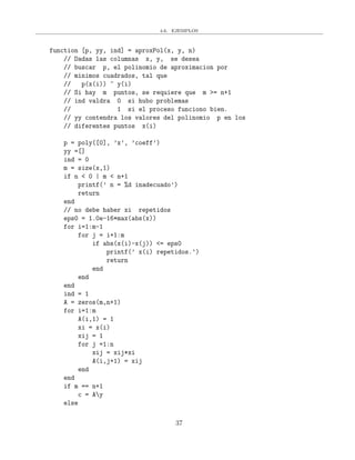 4.6. EJEMPLOS
function [p, yy, ind] = aproxPol(x, y, n)
// Dadas las columnas x, y, se desea
// buscar p, el polinomio de aproximacion por
// minimos cuadrados, tal que
// p(x(i)) ~ y(i)
// Si hay m puntos, se requiere que m >= n+1
// ind valdra 0 si hubo problemas
// 1 si el proceso funciono bien.
// yy contendra los valores del polinomio p en los
// diferentes puntos x(i)
p = poly([0], ’x’, ’coeff’)
yy =[]
ind = 0
m = size(x,1)
if n < 0 | m < n+1
printf(’ n = %d inadecuado’)
return
end
// no debe haber xi repetidos
eps0 = 1.0e-16*max(abs(x))
for i=1:m-1
for j = i+1:m
if abs(x(i)-x(j)) <= eps0
printf(’ x(i) repetidos.’)
return
end
end
end
ind = 1
A = zeros(m,n+1)
for i=1:m
A(i,1) = 1
xi = x(i)
xij = 1
for j =1:n
xij = xij*xi
A(i,j+1) = xij
end
end
if m == n+1
c = Ay
else
37
 