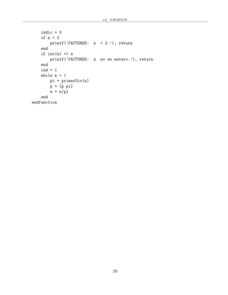 4.6. EJEMPLOS
indic = 0
if n < 2
printf(’FACTORES: n < 2.’), return
end
if int(n) <> n
printf(’FACTORES: n no es entero.’), return
end
ind = 1
while n > 1
pi = primerDiv(n)
p = [p pi]
n = n/pi
end
endfunction
39
 