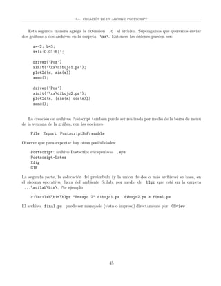 5.4. CREACI´ON DE UN ARCHIVO POSTSCRIPT
Esta segunda manera agrega la extensi´on .0 al archivo. Supongamos que queremos enviar
dos gr´aﬁcas a dos archivos en la carpeta xx. Entonces las ´ordenes pueden ser:
a=-2; b=3;
x=(a:0.01:b)’;
driver(’Pos’)
xinit(’xxdibujo1.ps’);
plot2d(x, sin(x))
xend();
driver(’Pos’)
xinit(’xxdibujo2.ps’);
plot2d(x, [sin(x) cos(x)])
xend();
La creaci´on de archivos Postscript tambi´en puede ser realizada por medio de la barra de men´u
de la ventana de la gr´aﬁca, con las opciones
File Export PostscriptNoPreamble
Observe que para exportar hay otras posibilidades:
Postscript: archivo Postscript encapsulado .eps
Postscript-Latex
Xfig
GIF
La segunda parte, la colocaci´on del pre´ambulo (y la union de dos o m´as archivos) se hace, en
el sistema operativo, fuera del ambiente Scilab, por medio de blpr que est´a en la carpeta
...scilabbin. Por ejemplo
c:scilabbinblpr "Ensayo 2" dibujo1.ps dibujo2.ps > final.ps
El archivo final.ps puede ser manejado (visto o impreso) directamente por GSview .
45
 