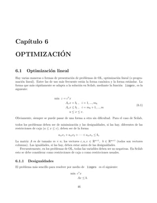 Cap´ıtulo 6
OPTIMIZACI´ON
6.1 Optimizaci´on lineal
Hay varias maneras o formas de presentaci´on de problemas de OL, optimizaci´on lineal (o progra-
maci´on lineal). Entre las de uso m´as frecuente est´an la forma can´onica y la forma est´andar. La
forma que m´as r´apidamente se adapta a la soluci´on en Scilab, mediante la funci´on linpro , es la
siguiente:
min z = cT
x
Ai x = bi , i = 1, ..., m0
Ai x ≤ bi , i = m0 + 1, ..., m
u ≤ x ≤ v.
(6.1)
Obviamente, siempre se puede pasar de una forma a otra sin diﬁcultad. Para el caso de Scilab,
todos los problemas deben ser de minimizaci´on y las desigualdades, si las hay, diferentes de las
restricciones de caja (u ≤ x ≤ v), deben ser de la forma
ai1x1 + ai1x2 + · · · + ai1xn ≤ bi.
La matriz A es de tama˜no m × n; los vectores c, u, v ∈ Rn×1
, b ∈ Rm×1
(todos son vectores
columna). Las igualdades, si las hay, deben estar antes de las desigualdades.
Frecuentemente, en los problemas de OL, todas las variables deben ser no negativas. En Scilab
esto se debe considerar como restricciones de caja o como restricciones usuales.
6.1.1 Desigualdades
El problema m´as sencillo para resolver por medio de linpro es el siguiente:
min cT
x
Ax ≤ b.
46
 