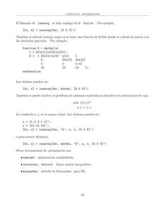 CAP´ITULO 6. OPTIMIZACI´ON
El llamado de leastsq es muy an´alogo al de fsolve . Por ejemplo,
[fx, x] = leastsq(fmc, [3 5 7]’)
Tambi´en el m´etodo trabaja mejor si se tiene una funci´on de Scilab donde se calcula la matriz con
las derivadas parciales. Por ejemplo,
function D = derfmc(x)
t = 2*(x(1)+x(2)+x(3));
D = [ 2*x(1)+x(2) x(1) 1
2 3*x(3) 3*x(2)
t t t-10
10 10 10 ];
endfunction
Las ´ordenes pueden ser:
[fx, x] = leastsq(fmc, derfmc, [4 5 6]’)
Tambi´en se puede resolver el problema de m´ınimos cuadrados no lineales con restricciones de caja:
min ||f(x)||2
u ≤ x ≤ v.
La condici´on n ≤ m es menos usual. Las ´ordenes pueden ser:
u = [1.2 0 1.1]’;
v = [10 10 10]’;
[fx, x] = leastsq(fmc, ’b’, u, v, [4 5 6]’)
o para mayor eﬁciencia,
[fx, x] = leastsq(fmc, derfmc, ’b’, u, v, [4 5 6]’)
Otras herramientas de optimizaci´on son:
• semidef : optimizaci´on semideﬁnida,
• lmisolver, lmitool: linear matrix inequalities,
• karmarkar : m´etodo de Karmarkar. para OL.
54
 
