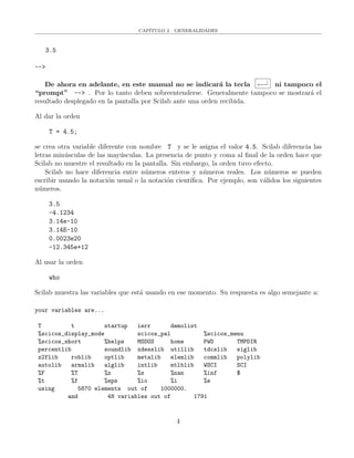 CAP´ITULO 2. GENERALIDADES
3.5
-->
De ahora en adelante, en este manual no se indicar´a la tecla ←−|
ni tampoco el
“prompt” --> . Por lo tanto deben sobreentenderse. Generalmente tampoco se mostrar´a el
resultado desplegado en la pantalla por Scilab ante una orden recibida.
Al dar la orden
T = 4.5;
se crea otra variable diferente con nombre T y se le asigna el valor 4.5. Scilab diferencia las
letras min´usculas de las may´usculas. La presencia de punto y coma al ﬁnal de la orden hace que
Scilab no muestre el resultado en la pantalla. Sin embargo, la orden tuvo efecto.
Scilab no hace diferencia entre n´umeros enteros y n´umeros reales. Los n´umeros se pueden
escribir usando la notaci´on usual o la notaci´on cient´ıﬁca. Por ejemplo, son v´alidos los siguientes
n´umeros.
3.5
-4.1234
3.14e-10
3.14E-10
0.0023e20
-12.345e+12
Al usar la orden
who
Scilab muestra las variables que est´a usando en ese momento. Su respuesta es algo semejante a:
your variables are...
T t startup ierr demolist
%scicos_display_mode scicos_pal %scicos_menu
%scicos_short %helps MSDOS home PWD TMPDIR
percentlib soundlib xdesslib utillib tdcslib siglib
s2flib roblib optlib metalib elemlib commlib polylib
autolib armalib alglib intlib mtlblib WSCI SCI
%F %T %z %s %nan %inf $
%t %f %eps %io %i %e
using 5870 elements out of 1000000.
and 48 variables out of 1791
4
 