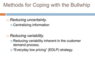 Methods for Coping with the Bullwhip
 Reducing uncertainty.
 Centralizing information
 Reducing variability.
 Reducing variability inherent in the customer
demand process.
 “Everyday low pricing” (EDLP) strategy.
 