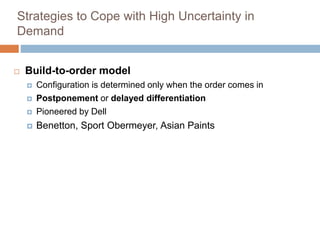 Strategies to Cope with High Uncertainty in
Demand
 Build-to-order model
 Configuration is determined only when the order comes in
 Postponement or delayed differentiation
 Pioneered by Dell
 Benetton, Sport Obermeyer, Asian Paints
 