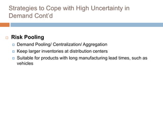 Strategies to Cope with High Uncertainty in
Demand Cont’d
 Risk Pooling
 Demand Pooling/ Centralization/ Aggregation
 Keep larger inventories at distribution centers
 Suitable for products with long manufacturing lead times, such as
vehicles
 