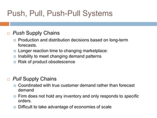 Push, Pull, Push-Pull Systems
 Push Supply Chains
 Production and distribution decisions based on long-term
forecasts.
 Longer reaction time to changing marketplace:
 Inability to meet changing demand patterns
 Risk of product obsolescence
 Pull Supply Chains
 Coordinated with true customer demand rather than forecast
demand
 Firm does not hold any inventory and only responds to specific
orders.
 Difficult to take advantage of economies of scale
 
