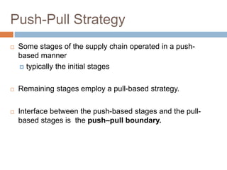 Push-Pull Strategy
 Some stages of the supply chain operated in a push-
based manner
 typically the initial stages
 Remaining stages employ a pull-based strategy.
 Interface between the push-based stages and the pull-
based stages is the push–pull boundary.
 