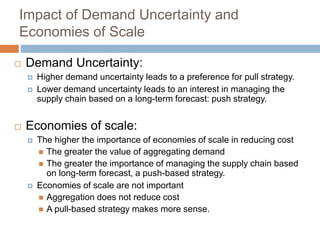 Impact of Demand Uncertainty and
Economies of Scale
 Demand Uncertainty:
 Higher demand uncertainty leads to a preference for pull strategy.
 Lower demand uncertainty leads to an interest in managing the
supply chain based on a long-term forecast: push strategy.
 Economies of scale:
 The higher the importance of economies of scale in reducing cost
 The greater the value of aggregating demand
 The greater the importance of managing the supply chain based
on long-term forecast, a push-based strategy.
 Economies of scale are not important
 Aggregation does not reduce cost
 A pull-based strategy makes more sense.
 