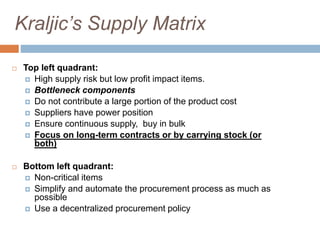 Kraljic’s Supply Matrix
 Top left quadrant:
 High supply risk but low profit impact items.
 Bottleneck components
 Do not contribute a large portion of the product cost
 Suppliers have power position
 Ensure continuous supply, buy in bulk
 Focus on long-term contracts or by carrying stock (or
both)
 Bottom left quadrant:
 Non-critical items
 Simplify and automate the procurement process as much as
possible
 Use a decentralized procurement policy
 
