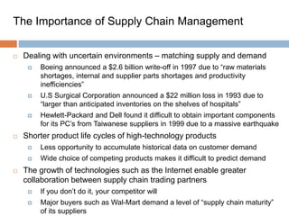 The Importance of Supply Chain Management
 Dealing with uncertain environments – matching supply and demand
 Boeing announced a $2.6 billion write-off in 1997 due to “raw materials
shortages, internal and supplier parts shortages and productivity
inefficiencies”
 U.S Surgical Corporation announced a $22 million loss in 1993 due to
“larger than anticipated inventories on the shelves of hospitals”
 Hewlett-Packard and Dell found it difficult to obtain important components
for its PC’s from Taiwanese suppliers in 1999 due to a massive earthquake
 Shorter product life cycles of high-technology products
 Less opportunity to accumulate historical data on customer demand
 Wide choice of competing products makes it difficult to predict demand
 The growth of technologies such as the Internet enable greater
collaboration between supply chain trading partners
 If you don’t do it, your competitor will
 Major buyers such as Wal-Mart demand a level of “supply chain maturity”
of its suppliers
 
