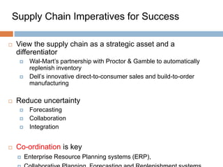 Supply Chain Imperatives for Success
 View the supply chain as a strategic asset and a
differentiator
 Wal-Mart’s partnership with Proctor & Gamble to automatically
replenish inventory
 Dell’s innovative direct-to-consumer sales and build-to-order
manufacturing
 Reduce uncertainty
 Forecasting
 Collaboration
 Integration
 Co-ordination is key
 Enterprise Resource Planning systems (ERP),
 
