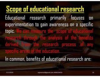 Scope of educational research
Educational research primarily focuses on
experimentation to gain awareness on a specific
topic. We can measure the scope of educational
research through the analysis of the benefitsresearch through the analysis of the benefits
derived from the research process ,of any
specific areas of the education.
In common, benefits of educational research are:
7/17/2019 10sajanemail@gmail.com 9496354916
 
