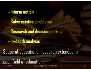 –Inform action
–Solve existing problems
–Research and decision making
–In-depth analysis
Scope of educational research extended in
each field of education…
7/17/2019 11sajanemail@gmail.com 9496354916
 