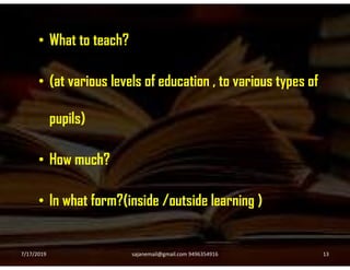 • What to teach?
• (at various levels of education , to various types of
pupils)
• How much?
• In what form?(inside /outside learning )
7/17/2019 13sajanemail@gmail.com 9496354916
 