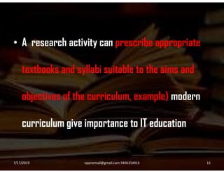 • A research activity can prescribe appropriate
textbooks and syllabi suitable to the aims and
objectives of the curriculum, example) modern
curriculum give importance to IT education
7/17/2019 15sajanemail@gmail.com 9496354916
 