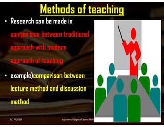 Methods of teaching
• Research can be made in
comparison between traditional
approach with modern
approach of teachingapproach of teaching
• example)comparison between
lecture method and discussion
method
7/17/2019 16sajanemail@gmail.com 9496354916
 