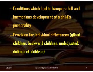 –Conditions which lead to hamper a full and
harmonious development of a child's
personality
–Provision for individual differences (gifted–Provision for individual differences (gifted
children, backward children, maladjusted,
delinquent children)
7/17/2019 21sajanemail@gmail.com 9496354916
 