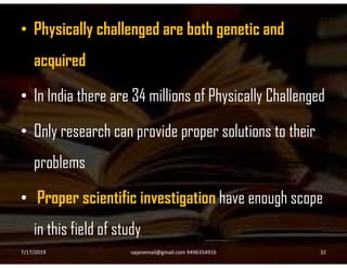• Physically challenged are both genetic and
acquired
• In India there are 34 millions of Physically Challenged
• Only research can provide proper solutions to their• Only research can provide proper solutions to their
problems
• Proper scientific investigation have enough scope
in this field of study
7/17/2019 32sajanemail@gmail.com 9496354916
 