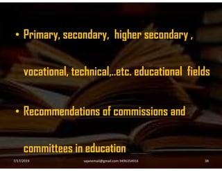 • Primary, secondary, higher secondary ,
vocational, technical,..etc. educational fields
• Recommendations of commissions and
committees in education
7/17/2019 38sajanemail@gmail.com 9496354916
 
