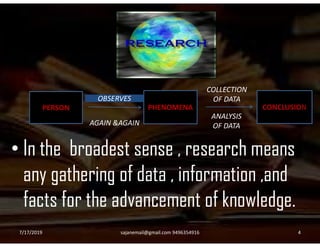 PERSON PHENOMENA CONCLUSION
AGAIN &AGAIN
COLLECTION
OF DATA
ANALYSIS
OF DATA
OBSERVES
• In the broadest sense , research means
any gathering of data , information ,and
facts for the advancement of knowledge.
AGAIN &AGAIN OF DATA
7/17/2019 4sajanemail@gmail.com 9496354916
 