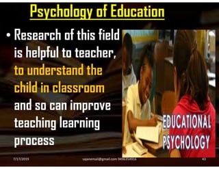 Psychology of Education
• Research of this field
is helpful to teacher,
to understand the
child in classroomchild in classroom
and so can improve
teaching learning
process
7/17/2019 43sajanemail@gmail.com 9496354916
 