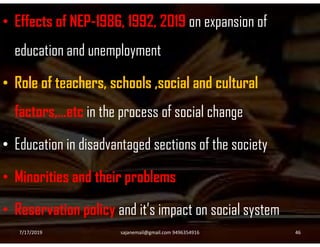 • Effects of NEP-1986, 1992, 2019 on expansion of
education and unemployment
• Role of teachers, schools ,social and cultural
factors,…etc in the process of social change
• Education in disadvantaged sections of the society
• Minorities and their problems
• Reservation policy and it’s impact on social system
7/17/2019 46sajanemail@gmail.com 9496354916
 