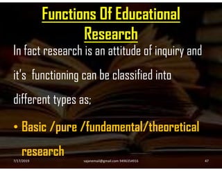 Functions Of Educational
Research
In fact research is an attitude of inquiry and
it’s functioning can be classified into
different types as;
• Basic /pure /fundamental/theoretical
research7/17/2019 47sajanemail@gmail.com 9496354916
 