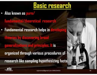 Basic research
• Also known as pure/
fundamental/theoretical research
• Fundamental research helps in developing
theories by discovering broadtheories by discovering broad
generalizations and principles. It is
organized through various procedures of
research like sampling hypothesizing facts
…etc7/17/2019 48sajanemail@gmail.com 9496354916
 