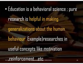 • Education is a behavioral science ; pure
research is helpful in making
generalizations about the human
behaviour. Example)researches in
useful concepts like motivation
,reinforcement….etc7/17/2019 49sajanemail@gmail.com 9496354916
 