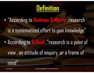 Definition
• “According to Redman & Morry ,research
is a systematised effort to gain knowledge”
• According to R.Rusk ,”research is a point of
view , an attitude of enquiry ,or a frame of
mind”.
7/17/2019 5sajanemail@gmail.com 9496354916
 