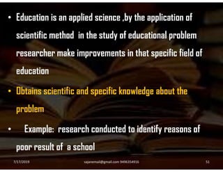 • Education is an applied science ,by the application of
scientific method in the study of educational problem
researcher make improvements in that specific field of
education
• Obtains scientific and specific knowledge about the• Obtains scientific and specific knowledge about the
problem
• Example: research conducted to identify reasons of
poor result of a school
7/17/2019 51sajanemail@gmail.com 9496354916
 
