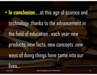 • In conclusion…..at this age of science and
technology ,thanks to the advancement in
the field of education , each year new
products, new facts, new concepts ,new
ways of doing things have come into our
lives…
7/17/2019 54sajanemail@gmail.com 9496354916
 