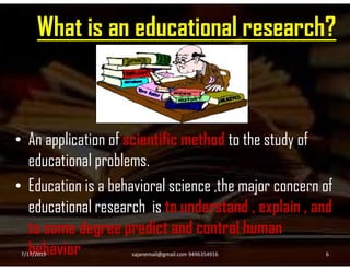What is an educational research?
• An application of scientific method to the study of• An application of scientific method to the study of
educational problems.
• Education is a behavioral science ,the major concern of
educational research is to understand , explain , and
to some degree predict and control human
behavior7/17/2019 6sajanemail@gmail.com 9496354916
 