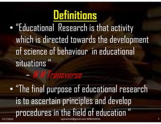 Definitions
• “Educational Research is that activity
which is directed towards the development
of science of behaviour in educational
situations “situations “
– W M Transverse
• “The final purpose of educational research
is to ascertain principles and develop
procedures in the field of education “7/17/2019 7sajanemail@gmail.com 9496354916
 